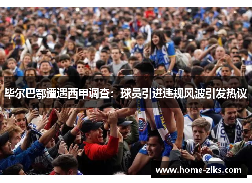 毕尔巴鄂遭遇西甲调查:球员引进违规风波引发热议