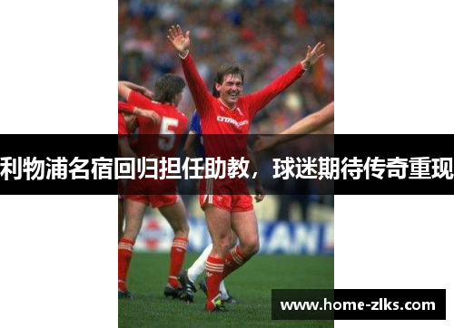 利物浦名宿回归担任助教,球迷期待传奇重现
