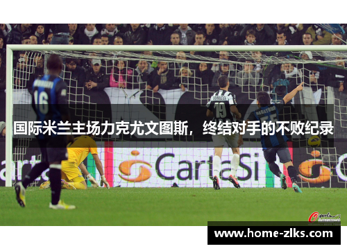 国际米兰主场力克尤文图斯,终结对手的不败纪录